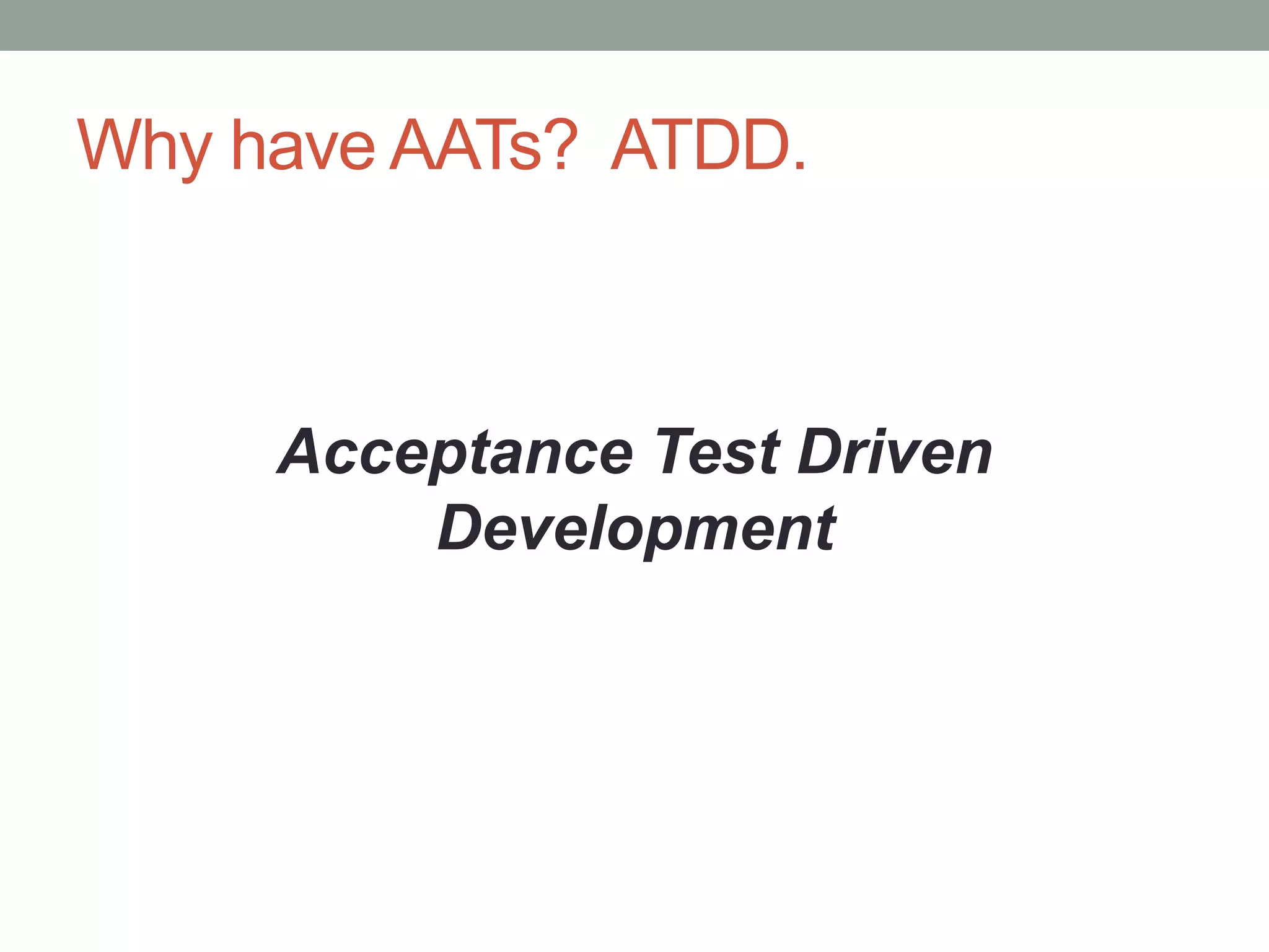 Why NOT have ATTs?
• Business users won‟t write specifications
• Brittle and slow
• High false negatives, non-determinism
“Certainly it is not necessary to run every
example to be sure that the code works.
Probably it is necessary to run some.”
– Ron Jeffries
 