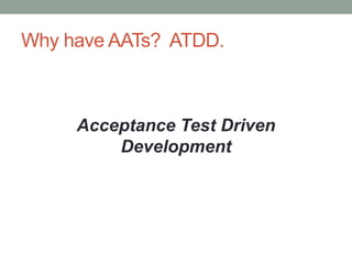 Why NOT have ATTs?
• Business users won‟t write specifications
• Brittle and slow
• High false negatives, non-determinism
“Certainly it is not necessary to run every
example to be sure that the code works.
Probably it is necessary to run some.”
– Ron Jeffries
 