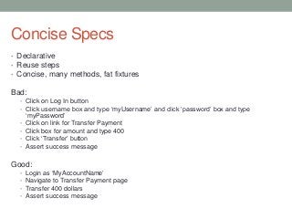 Concise Specs
• Declarative
• Reuse steps
• Concise, many methods, fat fixtures
Bad:
• Click on Log In button
• Click username box and type „myUsername‟ and click „password‟ box and type
„myPassword‟
• Click on link for Transfer Payment
• Click box for amount and type 400
• Click „Transfer‟ button
• Assert success message
Good:
• Login as „MyAccountName‟
• Navigate to Transfer Payment page
• Transfer 400 dollars
• Assert success message
 