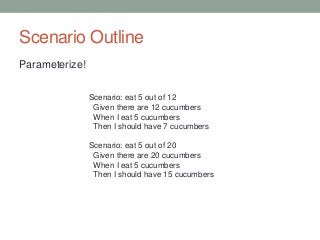 Scenario Outline
Parameterize!
Scenario: eat 5 out of 12
Given there are 12 cucumbers
When I eat 5 cucumbers
Then I should have 7 cucumbers
Scenario: eat 5 out of 20
Given there are 20 cucumbers
When I eat 5 cucumbers
Then I should have 15 cucumbers
 