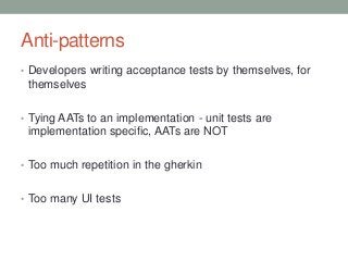 Anti-patterns
• Developers writing acceptance tests by themselves, for
themselves
• Tying AATs to an implementation - unit tests are
implementation specific, AATs are NOT
• Too much repetition in the gherkin
• Too many UI tests
 