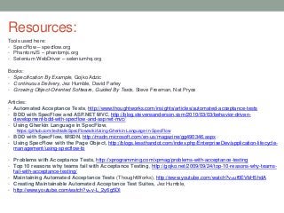 Resources:
Tools used here:
• SpecFlow – specflow.org
• PhantomJS – phantomjs.org
• Selenium WebDriver – seleniumhq.org
Books:
• Specification By Example, Gojko Adzic
• Continuous Delivery, Jez Humble, David Farley
• Growing Object-Oriented Software, Guided By Tests, Steve Freeman, Nat Pryce
Articles:
• Automated Acceptance Tests, http://www.thoughtworks.com/insights/articles/automated-acceptance-tests
• BDD with SpecFlow and ASP.NET MVC, http://blog.stevensanderson.com/2010/03/03/behavior-driven-
development-bdd-with-specflow-and-aspnet-mvc/
• Using Gherkin Language in SpecFlow,
https://github.com/techtalk/SpecFlow/wiki/Using-Gherkin-Language-in-SpecFlow
• BDD with SpecFlow, MSDN, http://msdn.microsoft.com/en-us/magazine/gg490346.aspx
• Using SpecFlow with the Page Object, http://blogs.lessthandot.com/index.php/EnterpriseDev/application-lifecycle-
management/using-specflow-to
• Problems with Acceptance Tests, http://xprogramming.com/xpmag/problems-with-acceptance-testing
• Top 10 reasons why teams fail with Acceptance Testing, http://gojko.net/2009/09/24/top-10-reasons-why-teams-
fail-with-acceptance-testing/
• Maintaining Automated Acceptance Tests (ThoughtWorks), http://www.youtube.com/watch?v=uf0EVbH5hdA
• Creating Maintainable Automated Acceptance Test Suites, Jez Humble,
• http://www.youtube.com/watch?v=v-L_2y6g5DI
 