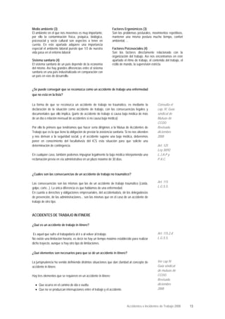Medio ambiente (3)
El ambiente en el que nos movemos es muy importante,
por ello la contaminación física, psíquica, biológica,
psicosocial y socio cultural son aspectos a tener en
cuenta. En este apartado adquiere una importancia
especial el ambiente laboral puesto que 1/3 de nuestra
vida pasa en el entorno laboral
Sistema sanitario (4)
El sistema sanitario de un país depende de la economía
del mismo. Así hay grandes diferencias entre el sistema
sanitario en una país industrializado en comparación con
un país en vías de desarrollo.
Factores Ergonómicos (3)
Son los problemas posturales, movimientos repetitivos,
mantener una misma postura mucho tiempo, confort
ambiental, ...
Factores Psicosociales (4)
Son los factores directamente relacionado con la
organización del trabajo. Así nos encontramos en este
apartado el ritmo de trabajo, el contenido del trabajo, el
estilo de mando, la supervisión estricta.
¿Se puede conseguir que se reconozca como un accidente de trabajo una enfermedad
que no está en la lista?
La forma de que se reconozca un accidente de trabajo no traumático, es mediante la
declaración de la situación como accidente de trabajo, con las consecuencias legales y
documentales que ello implica. (parte de accidente de trabajo si causa baja médica de más
de un día o relación mensual de accidentes si no causa baja médica)
Por ello lo primero que tendríamos que hacer seria dirigirnos a la Mutua de Accidentes de
Trabajo que es la que tiene la obligación de prestar la asistencia sanitaria. Si no nos atienden
y nos derivan a la seguridad social, y el accidente supone una baja médica, deberemos
poner en conocimiento del facultativo/a del ICS esta situación para que solicite una
determinación de contingencia.
En cualquier caso, también podemos impugnar legalmente la baja médica interponiendo una
reclamación previa en vía administrativa en un plazo máximo de 30 días.
Consulta el
cap. IV, Guía
sindical de
Mutuas de
CCOO.
Revisada
diciembre
2008
Art. 125
Ley 30/92
L.J.A.P y
P.A.C.
¿Cuáles son las consecuencias de un accidente de trabajo no traumático?
Las consecuencias son las mismas que las de un accidente de trabajo traumático (caída,
golpe, corte...). La única diferencia es que hablamos de una enfermedad.
En cuanto a derechos y obligaciones empresariales, del accidentado/a, de los delegados/as
de prevención, de las administraciones... son las mismas que en el caso de un accidente de
trabajo de otro tipo.
Art. 115
L.G.S.S.
ACCIDENTES DE TRABAJO IN ITINERE
¿Qué es un accidente de trabajo in itinere?
Es aquel que sufre el trabajador/a al ir o al volver al trabajo.
No existe una limitación horaria, es decir no hay un tiempo máximo establecido para realizar
dicho trayecto, aunque sí hay otro tipo de limitaciones.
Art. 115.2.d
L.G.S.S.
¿Qué elementos son necesarios para que se dé un accidente in itinere?
La jurisprudencia ha venido definiendo distintas situaciones que dan claridad al concepto de
accidente in itinere.
Hay tres elementos que se requieren en un accidente in itinere:
•
•
Que ocurra en el camino de ida o vuelta.
Que no se produzcan interrupciones entre el trabajo y el accidente.
Ver cap IV
Guía sindical
de mutuas de
CCOO.
Revisada
diciembre
2008
Accidentes e Incidentes de Trabajo 2008 13
 