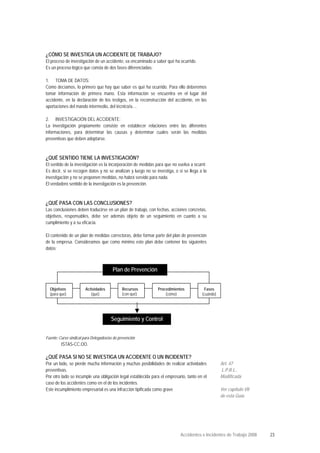 ¿CÓMO SE INVESTIGA UN ACCIDENTE DE TRABAJO?
El proceso de investigación de un accidente, va encaminado a saber qué ha ocurrido.
Es un proceso lógico que consta de dos fases diferenciadas:
1. TOMA DE DATOS:
Como decíamos, lo primero que hay que saber es qué ha ocurrido. Para ello deberemos
tomar información de primera mano. Esta información se encuentra en el lugar del
accidente, en la declaración de los testigos, en la reconstrucción del accidente, en las
aportaciones del mando intermedio, del técnico/a....
2. INVESTIGACIÓN DEL ACCIDENTE:
La investigación propiamente consiste en establecer relaciones entre las diferentes
informaciones, para determinar las causas y determinar cuales serán las medidas
preventivas que deben adoptarse.
¿QUÉ SENTIDO TIENE LA INVESTIGACIÓN?
El sentido de la investigación es la incorporación de medidas para que no vuelva a ocurrir.
Es decir, si se recogen datos y no se analizan y luego no se investiga, o si se llega a la
investigación y no se proponen medidas, no habrá servido para nada.
El verdadero sentido de la investigación es la prevención.
¿QUÉ PASA CON LAS CONCLUSIONES?
Las conclusiones deben traducirse en un plan de trabajo, con fechas, acciones concretas,
objetivos, responsables, debe ser además objeto de un seguimiento en cuanto a su
cumplimiento y a su eficacia.
El contenido de un plan de medidas correctoras, debe formar parte del plan de prevención
de la empresa. Consideramos que como mínimo este plan debe contener los siguientes
datos:
Fuente: Curso sindical para Delegados/as de prevención
ISTAS-CC.OO.
¿QUÉ PASA SI NO SE INVESTIGA UN ACCIDENTE O UN INCIDENTE?
Por un lado, se pierde mucha información y muchas posibilidades de realizar actividades
preventivas.
Por otro lado se incumple una obligación legal establecida para el empresario, tanto en el
caso de los accidentes como en el de los incidentes.
Este incumplimiento empresarial es una infracción tipificada como grave
Art. 47
L.P.R.L..
Modificada
Ver capítulo VII
de esta Guía
Plan de Prevención
Objetivos
(para qué)
Fases
(cuándo)
Procedimientos
(cómo)
Recursos
(con qué)
Actividades
(qué)
Seguimiento y Control
Accidentes e Incidentes de Trabajo 2008 23
 