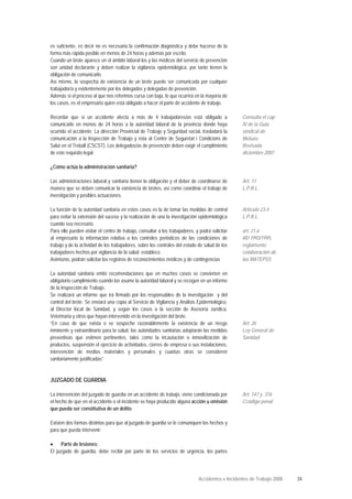 es suficiente, es decir no es necesaria la confirmación diagnóstica y debe hacerse de la
forma más rápida posible en menos de 24 horas y además por escrito.
Cuando un brote aparece en el ámbito laboral los y las médicos del servicio de prevención
son unidad declarante y deben realizar la vigilancia epidemiológica, por tanto tienen la
obligación de comunicarlo.
Así mismo, la sospecha de existencia de un brote puede ser comunicada por cualquier
trabajador/a y evidentemente por los delegados y delegadas de prevención.
Además si el proceso al que nos referimos cursa con baja, lo que ocurrirá en la mayoría de
los casos, es el empresario quien está obligado a hacer el parte de accidente de trabajo.
Recordar que si un accidente afecta a más de 4 trabajadores/as está obligado a
comunicarlo en menos de 24 horas a la autoridad laboral de la provincia donde haya
ocurrido el accidente. La dirección Provincial de Trabajo y Seguridad social, trasladará la
comunicación a la Inspección de Trabajo y ésta al Centre de Seguretat i Condicions de
Salut en el Treball (CSCST). Los delegados/as de prevención deben exigir el cumplimiento
de este requisito legal.
Consulta el cap
IV de la Guía
sindical de
Mutuas.
Revisada
diciembre 2007
¿Cómo actúa la administración sanitaria?
Las administraciones laboral y sanitaria tienen la obligación y el deber de coordinarse de
manera que se deben comunicar la existencia de brotes, así como coordinar el trabajo de
investigación y posibles actuaciones.
La función de la autoridad sanitaria en estos casos es la de tomar las medidas de control
para evitar la extensión del suceso y la realización de una la investigación epidemiológica
cuando sea necesario.
Para ello pueden visitar el centro de trabajo, consultar a los trabajadores, y podrá solicitar
al empresario la información relativa a los controles periódicos de las condiciones de
trabajo y de la actividad de los trabajadores, sobre los controles del estado de salud de los
trabajadores hechos por vigilancia de la salud establece.
Asimismo, podrán solicitar los registros de reconocimientos médicos y de contingencias
Art. 11
L.P.R.L.
Artículo 23.4
L.P.R.L.
art. 21.6
RD 1993/1995,
reglamento
colaboración de
las MATEPSS
La autoridad sanitaria emite recomendaciones que en muchos casos se convierten en
obligatorio cumplimiento cuando las asume la autoridad laboral y se recogen en un informe
de la Inspección de Trabajo.
Se realizará un informe que irá firmado por los responsables de la investigación y del
control del brote. Se enviará una copia al Servicio de Vigilancia y Análisis Epidemiológico,
al Director local de Sanidad, y según los casos a la sección de Asesoría Jurídica,
Veterinaria y otros que hayan intervenido en la investigación del brote.
“En caso de que exista o se sospeche razonablemente la existencia de un riesgo
inminente y extraordinario para la salud, las autoridades sanitarias adoptarán las medidas
preventivas que estimen pertinentes, tales como la incautación o inmovilización de
productos, suspensión el ejercicio de actividades, cierres de empresa o sus instalaciones,
intervención de medios materiales y personales y cuantas otras se consideren
sanitariamente justificadas”
Art. 26
Ley General de
Sanidad
JUZGADO DE GUARDIA
La intervención del juzgado de guardia en un accidente de trabajo, viene condicionada por
el hecho de que en el accidente o el incidente se haya producido alguna acción u omisión
que pueda ser constitutiva de un delito.
Existen dos formas distintas para que al juzgado de guardia se le comuniquen los hechos y
para que pueda intervenir:
• Parte de lesiones:
El juzgado de guardia, debe recibir por parte de los servicios de urgencia, los partes
Art. 147 y. 316
Ccódigo penal
Accidentes e Incidentes de Trabajo 2008 34
 