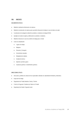 VIII. ANEXOS
DOCUMENTOS ÚTILES:
• Modelo de solicitud de información a la empresa.
• Modelo de comunicado a la empresa para ausentarte del puesto de trabajo en caso de daños a la salud.
• Cuestionario de investigación sindical de accidentes e incidentes de trabajo (ISTAS)
• Ejemplo de circuito de registro y notificación de accidentes e incidentes.
• Modelo de denuncia en caso de accidente de trabajo grave o mortal.
• Listas de comprobación :
• Lugares de trabajo
• Máquinas
• Elevación y Transporte
• Herramientas manuales
• Manipulación de objetos
• Instalación eléctrica
• Aparatos a presión y gases
• Sustancias químicas / Contaminantes químicos
DIRECCIONES ÚTILES:
• Direcciones y teléfono de contacto de los responsables sindicales de salud laboral territoriales y federativos.
• Inspección de trabajo
• Departament de Treball, Indústria, Comerç i Turisme
• Centres de Seguretat i Condicions de Salut en el Treball
• Departament de Sanitat i Seguretat social.
Accidentes e Incidentes de Trabajo 2008 69
 