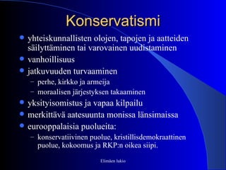 Konservatismi yhteiskunnallisten olojen, tapojen ja aatteiden säilyttäminen tai varovainen uudistaminen vanhoillisuus jatkuvuuden turvaaminen perhe, kirkko ja armeija moraalisen järjestyksen takaaminen yksityisomistus ja vapaa kilpailu merkittävä aatesuunta monissa länsimaissa eurooppalaisia puolueita: konservatiivinen puolue, kristillisdemokraattinen puolue, kokoomus ja RKP:n oikea siipi. Elimäen lukio 
