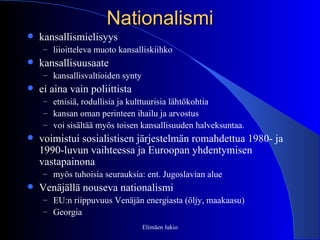Nationalismi kansallismielisyys liioitteleva muoto kansalliskiihko kansallisuusaate  kansallisvaltioiden synty ei aina vain poliittista etnisiä, rodullisia ja kulttuurisia lähtökohtia kansan oman perinteen ihailu ja arvostus  voi sisältää myös toisen kansallisuuden halveksuntaa.  voimistui sosialistisen järjestelmän romahdettua 1980- ja 1990-luvun vaihteessa ja Euroopan yhdentymisen vastapainona myös tuhoisia seurauksia: ent. Jugoslavian alue Venäjällä nouseva nationalismi EU:n riippuvuus Venäjän energiasta (öljy, maakaasu) Georgia Elimäen lukio 