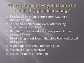  Purchased an online course after reading a
marketing email
Attended a networking event after seeing it
advertised on Facebook
Bought my boyfriend’s birthday present after
seeing a Tweet
Read a blog / article and therefore been redirected
to a website
Signed up to an email marketing list
Watched a Youtube video
Asked for more information