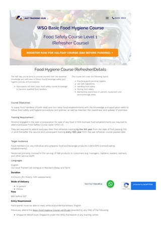 WSQ Basic Food Hygiene Course
Food Safety Course Level 1
(Refresher Course)
REGISTER NOW FOR HALFDAY COURSE ($80 BEFORE FUNDING) 
Food Hygiene Course (Refresher)Details
The half-day course aims to provide learners with the essential
knowledge and skill-sets to follow food & beverage safety and
hygiene policies and procedures.
Participants will learn basic food safety course knowledge
to become quali몭ed food handlers.
The course will cover the following topics:
Practising good personal hygiene
Use safe ingredients
Handling food safety
Storing food safety
Maintaining cleanliness of utensils, equipment and
service/storage areas
Course Objectives
To equip food handlers of both retail and non-retail food establishments with the knowledge and application skills to
follow food safety and hygiene procedures and policies, as well as maintain the cleanliness and upkeep of premises
Training Requirement
Persons engaged in the sale or preparation for sale of any food in SFA-licensed food establishments are required to
attend and pass Food Safety Course Level 1 (FSC L1).
They are required to attend and pass their 몭rst refresher training by the 5th year from the date of 몭rst passing FSC
L1, and thereafter the second and subsequent training every 10th year from the last refresher course passed date.
Target Audience
Food Handlers (i.e. any individual who prepares food and beverage products in NEA/SFA-licensed eating
establishments)
Personnel primarily involved in the serving of F&B products to customers (e.g. managers, captains, waiters, cashiers,
and other service sta몭)
Languages
English
Our local Trainers are bilingual in Mandarin,Malay and Tamil
Duration
4.5 hours (3hr theory, 1.5hr assessment)
Mode of Delivery
In person
Online
Fees
$80 before GST
Entry Requirement
Participants must be able to read, write and understand basic English
Previously attend the Basic Food Hygiene Course certi몭cate awarded by any ONE of the following:
Singapore SkillsFuture Singapore under the WSQ framework in any training center
National Environment Agency (NEA)
Privacy - Terms
protected by reCAPTCHA
-
  6292 4804
Need Help? Chat with us
 