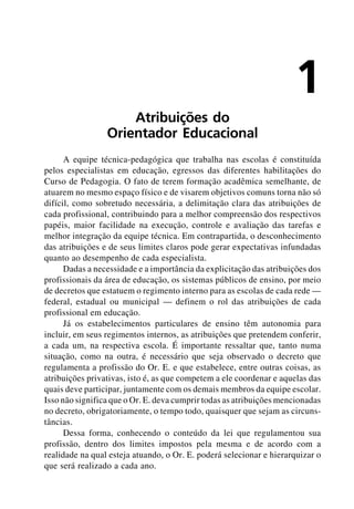 1
                     Atribuições do
                 Orientador Educacional
      A equipe técnica-pedagógica que trabalha nas escolas é constituída
pelos especialistas em educação, egressos das diferentes habilitações do
Curso de Pedagogia. O fato de terem formação acadêmica semelhante, de
atuarem no mesmo espaço físico e de visarem objetivos comuns torna não só
difícil, como sobretudo necessária, a delimitação clara das atribuições de
cada profissional, contribuindo para a melhor compreensão dos respectivos
papéis, maior facilidade na execução, controle e avaliação das tarefas e
melhor integração da equipe técnica. Em contrapartida, o desconhecimento
das atribuições e de seus limites claros pode gerar expectativas infundadas
quanto ao desempenho de cada especialista.
      Dadas a necessidade e a importância da explicitação das atribuições dos
profissionais da área de educação, os sistemas públicos de ensino, por meio
de decretos que estatuem o regimento interno para as escolas de cada rede —
federal, estadual ou municipal — definem o rol das atribuições de cada
profissional em educação.
      Já os estabelecimentos particulares de ensino têm autonomia para
incluir, em seus regimentos internos, as atribuições que pretendem conferir,
a cada um, na respectiva escola. É importante ressaltar que, tanto numa
situação, como na outra, é necessário que seja observado o decreto que
regulamenta a profissão do Or. E. e que estabelece, entre outras coisas, as
atribuições privativas, isto é, as que competem a ele coordenar e aquelas das
quais deve participar, juntamente com os demais membros da equipe escolar.
Isso não significa que o Or. E. deva cumprir todas as atribuições mencionadas
no decreto, obrigatoriamente, o tempo todo, quaisquer que sejam as circuns-
tâncias.
      Dessa forma, conhecendo o conteúdo da lei que regulamentou sua
profissão, dentro dos limites impostos pela mesma e de acordo com a
realidade na qual esteja atuando, o Or. E. poderá selecionar e hierarquizar o
que será realizado a cada ano.
 