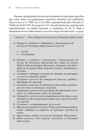 4      ORIENTAÇÃO EDUCACIONAL NA PRÁTICA




     Durante o planejamento ele deverá ter disponível a legislação específica
que, como vimos, ao regulamentar a profissão, delimitou suas atribuições.
Trata-se da Lei n.º 5564, de 21.12.1968, regulamentada pelo Decreto n.º
72846, de 26.09.1973. Os artigos 8.º e 9.º, do referido decreto, definem mais
especificamente, em âmbito nacional, as atribuições do Or. E. Dada a
importância de seu conhecimento, esses dois artigos são transcritos, a seguir.

     “Artigo 8.º — São atribuições privativas do Orientador Educacional:

    a) Planejar e coordenar a implantação e funcionamento do
       Serviço de Orientação Educacional em nível de:

        1 — Escola
        2 — Comunidade.

    b) Planejar e coordenar a implantação e funcionamento do
       Serviço de Orientação Educacional dos órgãos do Serviço
       Público Federal, Estadual, Municipal e Autárquico; das Socie-
       dades de Economia Mista, Empresas Estatais, Paraestatais e
       Privadas.
    c) Coordenar a orientação vocacional do educando, incorporando-a
       no processo educativo global.
    d) Coordenar o processo de sondagem de interesses, aptidões e
       habilidades do educando.
    e) Coordenar o processo de informação educacional e profissio-
       nal com vistas à orientação vocacional.
    f) Sistematizar o processo de intercâmbio das informações neces-
       sárias ao conhecimento global do educando.
    g) Sistematizar o processo de acompanhamento dos alunos, enca-
       minhando a outros especialistas aqueles que exigirem assistên-
       cia especial.
    h) Coordenar o acompanhamento pós-escolar.
    i) Ministrar disciplinas de Teoria e Prática da Orientação Educa-
       cional, satisfeitas as exigências da legislação específica do
       ensino.
    j) Supervisionar estágios na área da Orientação Educacional.
    k) Emitir pareceres sobre matéria concernente à Orientação
       Educacional.
 