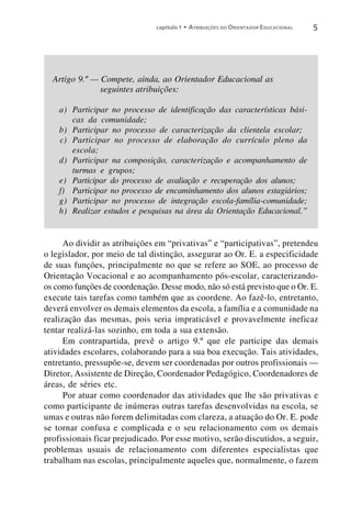 capítulo 1 • A TRIBUIÇÕES DO O RIENTADOR E DUCACIONAL   5




  Artigo 9.º — Compete, ainda, ao Orientador Educacional as
               seguintes atribuições:

    a) Participar no processo de identificação das características bási-
       cas da comunidade;
    b) Participar no processo de caracterização da clientela escolar;
    c) Participar no processo de elaboração do currículo pleno da
       escola;
    d) Participar na composição, caracterização e acompanhamento de
       turmas e grupos;
    e) Participar do processo de avaliação e recuperação dos alunos;
    f) Participar no processo de encaminhamento dos alunos estagiários;
    g) Participar no processo de integração escola-família-comunidade;
    h) Realizar estudos e pesquisas na área da Orientação Educacional.”


      Ao dividir as atribuições em “privativas” e “participativas”, pretendeu
o legislador, por meio de tal distinção, assegurar ao Or. E. a especificidade
de suas funções, principalmente no que se refere ao SOE, ao processo de
Orientação Vocacional e ao acompanhamento pós-escolar, caracterizando-
os como funções de coordenação. Desse modo, não só está previsto que o Or. E.
execute tais tarefas como também que as coordene. Ao fazê-lo, entretanto,
deverá envolver os demais elementos da escola, a família e a comunidade na
realização das mesmas, pois seria impraticável e provavelmente ineficaz
tentar realizá-las sozinho, em toda a sua extensão.
      Em contrapartida, prevê o artigo 9.º que ele participe das demais
atividades escolares, colaborando para a sua boa execução. Tais atividades,
entretanto, pressupõe-se, devem ser coordenadas por outros profissionais —
Diretor, Assistente de Direção, Coordenador Pedagógico, Coordenadores de
áreas, de séries etc.
      Por atuar como coordenador das atividades que lhe são privativas e
como participante de inúmeras outras tarefas desenvolvidas na escola, se
umas e outras não forem delimitadas com clareza, a atuação do Or. E. pode
se tornar confusa e complicada e o seu relacionamento com os demais
profissionais ficar prejudicado. Por esse motivo, serão discutidos, a seguir,
problemas usuais de relacionamento com diferentes especialistas que
trabalham nas escolas, principalmente aqueles que, normalmente, o fazem
 