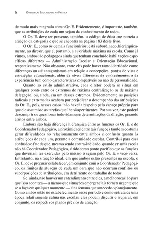 6      ORIENTAÇÃO EDUCACIONAL NA PRÁTICA




de modo mais integrado com o Or. E. Evidentemente, é importante, também,
que as atribuições de cada um sejam do conhecimento de todos.
      O Or. E. deve ter presente, também, o código de ética que norteia a
atuação da categoria e que se encontra na página 183 deste livro.
      O Or. E., como os demais funcionários, está subordinado, hierarquica-
mente, ao diretor, que é, portanto, a autoridade máxima na escola. Como já
vimos, ambos são pedagogos ainda que tenham concluído habilitações espe-
cíficas diferentes — Administração Escolar e Orientação Educacional,
respectivamente. Não obstante, entre eles pode haver tanto identidade como
diferenças ou até antagonismos em relação a concepções, pontos de vista e
estratégias educacionais, além de níveis diferentes de conhecimentos e de
experiência bem como características compatíveis ou não de personalidade.
      Quanto ao estilo administrativo, cada diretor poderá se situar em
qualquer ponto entre os extremos de máxima centralização ou de máxima
delegação, ou, ainda, em um desses extremos. Evidentemente, as posições
radicais e extremadas acabam por prejudicar o desempenho das atribuições
do Or. E., pois, nesses casos, não haveria respeito pelo espaço próprio para
que ele assumisse as tarefas que lhe são pertinentes. Por sua vez, este poderá
descumprir ou questionar indevidamente determinações da direção, gerando
atritos entre ambos.
      Embora não haja diferença hierárquica entre as funções do Or. E. e do
Coordenador Pedagógico, a proximidade entre tais funções também costuma
gerar dificuldades no relacionamento entre ambos e confusão quanto às
atribuições de cada um, perante a comunidade escolar. Contribui para essa
confusão o fato de que, mesmo sendo contra-indicado, quando em uma escola
não há Coordenador Pedagógico, é tido como ponto pacífico que as funções
que deveriam ser exercidas pelo mesmo o sejam pelo Or. E. e vice-versa.
Entretanto, na situação ideal, em que ambos estão presentes na escola, o
Or. E. deve procurar estabelecer, em conjunto com o Coordenador Pedagógi-
co, os limites de atuação de cada um para que não ocorram conflitos ou
superposições de atribuições, em detrimento do trabalho de todos.
      Se, ainda, não houver um entendimento entre eles, a melhor ocasião para
que isso aconteça — a menos que situações emergenciais tornem urgente que
se o faça em qualquer momento — é na semana que antecede o planejamento.
Como ambos estão no estabelecimento nesse período e como se trata de uma
época relativamente calma nas escolas, eles podem discutir e preparar, em
conjunto, os respectivos planos prévios de atuação.
 