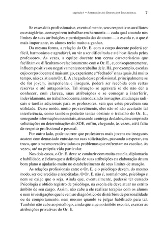 capítulo 1 • A TRIBUIÇÕES DO O RIENTADOR E DUCACIONAL   7


      Se esses dois profissionais e, eventualmente, seus respectivos auxiliares
ou estagiários, conseguirem trabalhar em harmonia — cada qual atuando nos
limites de suas atribuições e participando das do outro — a escola e, o que é
mais importante, os alunos terão muito a ganhar.
      Da mesma forma, a relação do Or. E. com o corpo docente poderá ser
fácil, harmoniosa e agradável, ou vir a ser dificultada e até hostilizada pelos
professores. Às vezes, a equipe docente tem certas características que
facilitam ou dificultam o relacionamento com o Or. E., e, conseqüentemente,
influem positiva ou negativamente no trabalho dele. Há, por exemplo, escolas
cujo corpo docente é mais antigo, experiente e “fechado” e nas quais, há muito
tempo, não existia um Or. E. A chegada desse profissional, principalmente se
ele for jovem, inexperiente e inseguro, poderá ser recebida com certas
reservas e até antagonismo. Tal situação se agravará se ele não der a
conhecer, com clareza, suas atribuições e se começar a interferir,
indevidamente, no trabalho docente, introduzindo inovações, mudanças radi-
cais e tarefas adicionais para os professores, sem que estes percebam sua
utilidade. Desse modo, muito provavelmente, eles não só não aceitarão tal
interferência, como também poderão tentar obstruir o trabalho do Or. E.,
sonegando informações essenciais, atrasando a entrega de dados, descumprindo
solicitações ou determinações do SOE, enfim, chegando, às vezes, até à falta
de respeito profissional e pessoal.
      Por outro lado, pode ocorrer que professores mais jovens ou inseguros
acatem com demasiado entusiasmo suas solicitações, passando a esperar, em
troca, que o mesmo resolva todos os problemas que enfrentam na escola e, às
vezes, até na própria vida particular.
      Nos dois casos, o Or. E. deve se conduzir com muita cautela, diplomacia
e habilidade, e é claro que a definição de suas atribuições e a elaboração de um
bom plano o ajudarão muito no estabelecimento de seus limites de atuação.
      As relações profissionais entre o Or. E. e o psicólogo devem, do mesmo
modo, ser esclarecidas e respeitadas. O Or. E. não é, normalmente, psicólogo e
nem se exige que o seja. Ainda que, eventualmente, pudesse ter cursado
Psicologia e obtido registro de psicólogo, na escola ele deve atuar no estrito
âmbito de seu cargo. Assim, não cabe a ele realizar terapias com os alunos
e nem investigações que levem ao diagnóstico de distúrbios de personalidade
ou de comportamento, nem mesmo quando se julgar habilitado para tal.
Também não cabe ao psicólogo, ainda que atue no âmbito escolar, exercer as
atribuições privativas do Or. E.
 