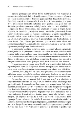 8      ORIENTAÇÃO EDUCACIONAL NA PRÁTICA




      Sempre que necessário, o SOE deverá manter contato com psicólogos e
com outros profissionais da área de saúde, como médicos, dentistas e enfermei-
ros e fazer encaminhamentos de alunos que necessitam de cuidados especiais.
Entretanto, deve ficar claro que o Or. E. não deve exercer essas funções e nem
deve, em nenhum momento, substituir esses profissionais, pois não tem
formação para isso, e em suas atribuições não estão previstas atividades de
competência desses profissionais, cujo exercício é vedado a leigos. Essas
advertências são muito procedentes porque, na escola, pelo fato de haver
sempre muitos alunos, não são raras as ocorrências de acidentes ou problemas
de saúde. Dado o caráter assistencial de sua atuação profissional, o Or. E. pode
ser solicitado e/ou sentir-se no dever de prestar algum tipo de atendimento a
esses alunos. Ora, sabe-se, por exemplo, que existem sérios riscos em
administrar qualquer medicamento, pois nunca se tem certeza se haverá ou não
alguma reação alérgica ou de outra natureza.
      É importante, também, esclarecer que é incompatível com o exercício
da função de O. E.: proceder à chamada de alunos; recolher, carimbar e/ou
entregar cadernetas escolares ou de passes; cuidar da disciplina em salas de
aula, nos corredores ou nos recreios; cobrir sistematicamente as ausências do
diretor (a não ser que seja afastado de seu cargo e designado para assumir a
direção), do secretário ou de qualquer outro profissional que atue na escola.
      Igualmente, não se espera que o Or. E. seja o responsável único pela
organização de festas ou campanhas, embora deva participar de sua realiza-
ção e possa beneficiar-se dessas oportunidades para atingir seus objetivos.
      Convém, ainda, registrar um alerta para que o SOE não se transforme em
refúgio de alunos que cabulam aula ou são tirados da classe por problemas
com os professores, como indisciplina e falta de lição de casa ou de material.
      Para melhor exercer suas atribuições no que se refere a atividades a
serem realizadas em salas de aula, o Or. E. necessitaria de um espaço fixo
nos horários das diversas classes. Entretanto, nem sempre isso é fácil obter.
É comum, nesses casos, que ele solicite o uso das faltas dos profissionais para
essa finalidade. Essa prática tem alguns inconvenientes. O Or. E. poderá ser
considerado um substituto eventual de professores, o que contribuirá para o
estabelecimento de confusões de funções, comprometendo, inclusive, a sua
imagem. Em algumas escolas, há a prática de “subir” aulas, quando falta
algum professor, e a interferência do Or. E. acarretaria não só má vontade dos
alunos na execução das tarefas por ele propostas, como também indisposição
por parte dos professores que, nessas circunstâncias, perderiam a possibili-
dade de sair mais cedo. Além disso, como não é costume os professores
 
