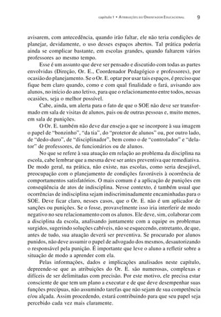 capítulo 1 • A TRIBUIÇÕES DO O RIENTADOR E DUCACIONAL   9


avisarem, com antecedência, quando irão faltar, ele não teria condições de
planejar, devidamente, o uso desses espaços abertos. Tal prática poderia
ainda se complicar bastante, em escolas grandes, quando faltarem vários
professores ao mesmo tempo.
     Esse é um assunto que deve ser pensado e discutido com todas as partes
envolvidas (Direção, Or. E., Coordenador Pedagógico e professores), por
ocasião do planejamento. Se o Or. E. optar por usar tais espaços, é preciso que
fique bem claro quando, como e com qual finalidade o fará, avisando aos
alunos, no início do ano letivo, para que o relacionamento entre todos, nessas
ocasiões, seja o melhor possível.
     Cabe, ainda, um alerta para o fato de que o SOE não deve ser transfor-
mado em sala de visitas de alunos, pais ou de outras pessoas e, muito menos,
em sala de punições.
     O Or. E. também não deve dar ensejo a que se incorpore à sua imagem
o papel de “bonzinho”, “da tia”, do “protetor de alunos” ou, por outro lado,
de “dedo-duro”, de “disciplinador”, bem como o de “controlador” e “dela-
tor” de professores, de funcionários ou de alunos.
     No que se refere à sua atuação em relação ao problema da disciplina na
escola, cabe lembrar que a mesma deve ser antes preventiva que remediativa.
De modo geral, na prática, não existe, nas escolas, como seria desejável,
preocupação com o planejamento de condições favoráveis à ocorrência de
comportamentos satisfatórios. O mais comum é a aplicação de punições em
conseqüência de atos de indisciplina. Nesse contexto, é também usual que
ocorrências de indisciplina sejam indiscriminadamente encaminhadas para o
SOE. Deve ficar claro, nesses casos, que o Or. E. não é um aplicador de
sanções ou punições. Se o fosse, provavelmente isso iria interferir de modo
negativo no seu relacionamento com os alunos. Ele deve, sim, colaborar com
a disciplina da escola, analisando juntamente com a equipe os problemas
surgidos, sugerindo soluções cabíveis, não se esquecendo, entretanto, de que,
antes de tudo, sua atuação deverá ser preventiva. Se procurado por alunos
punidos, não deve assumir o papel de advogado dos mesmos, desautorizando
o responsável pela punição. É importante que leve o aluno a refletir sobre a
situação de modo a aprender com ela.
     Pelas informações, dados e implicações analisados neste capítulo,
depreende-se que as atribuições do Or. E. são numerosas, complexas e
difíceis de ser delimitadas com precisão. Por este motivo, ele precisa estar
consciente de que tem um plano a executar e de que deve desempenhar suas
funções precípuas, não assumindo tarefas que não sejam de sua competência
e/ou alçada. Assim procedendo, estará contribuindo para que seu papel seja
percebido cada vez mais claramente.
 