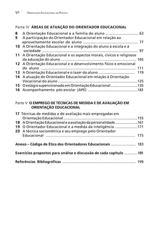VI       ORIENTAÇÃO EDUCACIONAL NA PRÁTICA




Parte IV ÁREAS DE ATUAÇÃO DO ORIENTADOR EDUCACIONAL
8    A Orientação Educacional e a família do aluno ................................ 63
9    A participação do Orientador Educacional em relação ao
     aproveitamento escolar do aluno .................................................. 77
10   A Orientação Educacional e a integração do aluno à escola e à
      sociedade ....................................................................................... 97
11   A Orientação Educacional e os aspectos morais, cívicos e religiosos
     da educação do aluno .................................................................... 105
12   A Orientação Educacional e o desenvolvimento físico e emocional
12   do aluno ............................................................................................ 111
13   A Orientação Educacional e o lazer do aluno ................................... 119
14   A atuação do Orientador Educacional em relação à Orientação
     Vocacional do aluno .............................................................................125
15   O estágio supervisionado em Orientação Educacional ...........................135
16   Acompanhamento pós-escolar (APE) ................................................143


Parte V O EMPREGO DE TÉCNICAS DE MEDIDA E DE AVALIAÇÃO EM
         ORIENTAÇÃO EDUCACIONAL
17 Técnicas de medidas e de avaliação mais empregadas em
    Orientação Educacional ........................................................................155
18 A Orientação Educacional e a avaliação da personalidade .......................161
19 O Orientador Educacional e a medida da inteligência ......................171
20 A técnica sociométrica e seu emprego pelo Orientador
    Educacional ............................................................................... 175

Anexo – Código de Ética dos Orientadores Educacionais ........................ 183

Exercícios propostos para análise e discussão de cada capítulo ............189

Referências Bibliográficas ....................................................................... 199
 