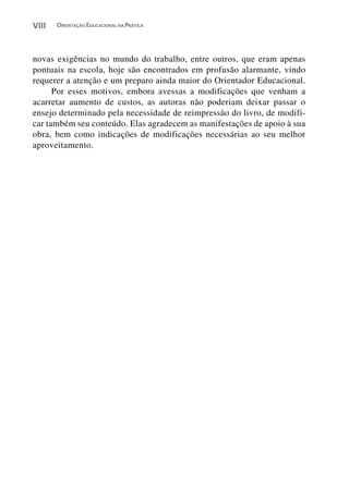 VIII   ORIENTAÇÃO EDUCACIONAL NA PRÁTICA




novas exigências no mundo do trabalho, entre outros, que eram apenas
pontuais na escola, hoje são encontrados em profusão alarmante, vindo
requerer a atenção e um preparo ainda maior do Orientador Educacional.
      Por esses motivos, embora avessas a modificações que venham a
acarretar aumento de custos, as autoras não poderiam deixar passar o
ensejo determinado pela necessidade de reimpressão do livro, de modifi-
car também seu conteúdo. Elas agradecem as manifestações de apoio à sua
obra, bem como indicações de modificações necessárias ao seu melhor
aproveitamento.
 