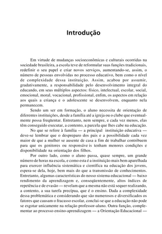 Introdução



      Em virtude de mudanças socioeconômicas e culturais ocorridas na
sociedade brasileira, a escola teve de reformular suas funções tradicionais,
redefinir o seu papel e criar novos serviços, aumentando-se, assim, o
número de pessoas envolvidas no processo educativo, bem como o nível
de complexidade dessa instituição. Assim, acabou por assumir,
gradativamente, a responsabilidade pelo desenvolvimento integral do
educando, em seus múltiplos aspectos: físico, intelectual, escolar, social,
emocional, moral, vocacional, profissional, enfim, os aspectos em relação
aos quais a criança e o adolescente se desenvolvem, enquanto nela
permanecem.
      Sendo um ser em formação, o aluno necessita de orientação de
diferentes instituições, desde a família até a igreja ou o clube que eventual-
mente possa freqüentar. Entretanto, nem sempre, e cada vez menos, elas
têm conseguido executar, a contento, a parcela que lhes cabe na educação.
      No que se refere à família — a principal instituição educativa —
deve-se lembrar que o despreparo dos pais e a possibilidade cada vez
maior de que a mulher se ausente de casa a fim de trabalhar contribuem
para que os genitores ou responsáve is tenham menores condições e
disponibilidade na orientação dos filhos.
      Por outro lado, como o aluno passa, quase sempre, um grande
número de horas na escola, e como esta é a instituição mais bem aparelhada
para exercer influência sistemática e científica na educação dos jovens,
espera-se dela, hoje, bem mais do que a transmissão de conhecimentos.
Entretanto, algumas características do nosso sistema educacional — baixo
rendimento da aprendizagem e, conseqüentemente, altos índices de
repetência e de evasão — revelam que a mesma não está sequer realizando,
a contento, a sua tarefa precípua, que é o ensino. Dada a complexidade
dessa problemática e considerando que são numerosos e diversificados os
fatores que causam o fracasso escolar, conclui-se que a educação não pode
se esgotar unicamente na relação professor-aluno. Outra função, comple-
mentar ao processo ensino-aprendizagem — a Orientação Educacional —
 
