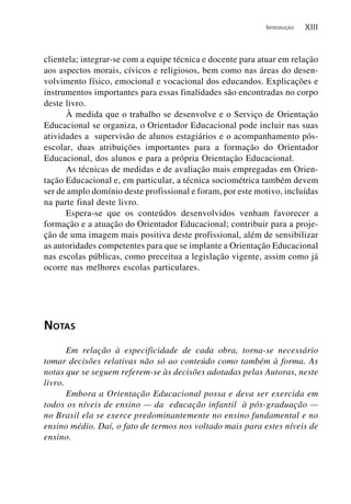 INTRODUÇÃO   XIII


clientela; integrar-se com a equipe técnica e docente para atuar em relação
aos aspectos morais, cívicos e religiosos, bem como nas áreas do desen-
volvimento físico, emocional e vocacional dos educandos. Explicações e
instrumentos importantes para essas finalidades são encontradas no corpo
deste livro.
      À medida que o trabalho se desenvolve e o Serviço de Orientação
Educacional se organiza, o Orientador Educacional pode incluir nas suas
atividades a supervisão de alunos estagiários e o acompanhamento pós-
escolar, duas atribuições importantes para a formação do Orientador
Educacional, dos alunos e para a própria Orientação Educacional.
      As técnicas de medidas e de avaliação mais empregadas em Orien-
tação Educacional e, em particular, a técnica sociométrica também devem
ser de amplo domínio deste profissional e foram, por este motivo, incluídas
na parte final deste livro.
      Espera-se que os conteúdos desenvolvidos venham favorecer a
formação e a atuação do Orientador Educacional; contribuir para a proje-
ção de uma imagem mais positiva deste profissional, além de sensibilizar
as autoridades competentes para que se implante a Orientação Educacional
nas escolas públicas, como preceitua a legislação vigente, assim como já
ocorre nas melhores escolas particulares.




NOTAS
       Em relação à especificidade de cada obra, torna-se necessário
tomar decisões relativas não só ao conteúdo como também à forma. As
notas que se seguem referem-se às decisões adotadas pelas Autoras, neste
livro.
       Embora a Orientação Educacional possa e deva ser exercida em
todos os níveis de ensino — da educação infantil à pós-graduação —
no Brasil ela se exerce predominantemente no ensino fundamental e no
ensino médio. Daí, o fato de termos nos voltado mais para estes níveis de
ensino.
 