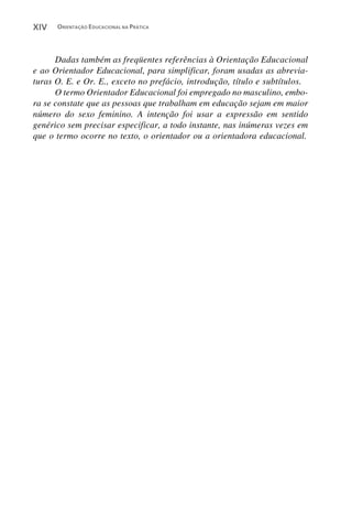 XIV   ORIENTAÇÃO EDUCACIONAL NA PRÁTICA




      Dadas também as freqüentes referências à Orientação Educacional
e ao Orientador Educacional, para simplificar, foram usadas as abrevia-
turas O. E. e Or. E., exceto no prefácio, introdução, título e subtítulos.
      O termo Orientador Educacional foi empregado no masculino, embo-
ra se constate que as pessoas que trabalham em educação sejam em maior
número do sexo feminino. A intenção foi usar a expressão em sentido
genérico sem precisar especificar, a todo instante, nas inúmeras vezes em
que o termo ocorre no texto, o orientador ou a orientadora educacional.
 