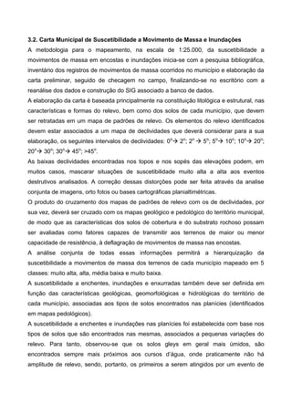 3.2. Carta Municipal de Suscetibilidade a Movimento de Massa e Inundações
A metodologia para o mapeamento, na escala de 1:25.000, da suscetibilidade a
movimentos de massa em encostas e inundações inicia-se com a pesquisa bibliográfica,
inventário dos registros de movimentos de massa ocorridos no município e elaboração da
carta preliminar, seguido de checagem no campo, finalizando-se no escritório com a
reanálise dos dados e construção do SIG associado a banco de dados.
A elaboração da carta é baseada principalmente na constituição litológica e estrutural, nas
características e formas do relevo, bem como dos solos de cada município, que devem
ser retratadas em um mapa de padrões de relevo. Os elementos do relevo identificados
devem estar associados a um mapa de declividades que deverá considerar para a sua
elaboração, os seguintes intervalos de declividades: 0o
 2o
; 2o
 5o
; 5o
 10o
; 10o
 20o
;
20o
 30o
; 30o
 45o
; >45o
.
As baixas declividades encontradas nos topos e nos sopés das elevações podem, em
muitos casos, mascarar situações de suscetibilidade muito alta a alta aos eventos
destrutivos analisados. A correção dessas distorções pode ser feita através da analise
conjunta de imagens, orto fotos ou bases cartográficas planialtimétricas.
O produto do cruzamento dos mapas de padrões de relevo com os de declividades, por
sua vez, deverá ser cruzado com os mapas geológico e pedológico do território municipal,
de modo que as características dos solos de cobertura e do substrato rochoso possam
ser avaliadas como fatores capazes de transmitir aos terrenos de maior ou menor
capacidade de resistência, à deflagração de movimentos de massa nas encostas.
A análise conjunta de todas essas informações permitirá a hierarquização da
suscetibilidade a movimentos de massa dos terrenos de cada município mapeado em 5
classes: muito alta, alta, média baixa e muito baixa.
A suscetibilidade a enchentes, inundações e enxurradas também deve ser definida em
função das características geológicas, geomorfológicas e hidrológicas do território de
cada município, associadas aos tipos de solos encontrados nas planícies (identificados
em mapas pedológicos).
A suscetibilidade a enchentes e inundações nas planícies foi estabelecida com base nos
tipos de solos que são encontrados nas mesmas, associados a pequenas variações do
relevo. Para tanto, observou-se que os solos gleys em geral mais úmidos, são
encontrados sempre mais próximos aos cursos d’água, onde praticamente não há
amplitude de relevo, sendo, portanto, os primeiros a serem atingidos por um evento de
 