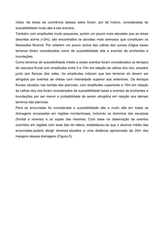 cheia. As áreas de ocorrência desses solos foram, por tal motivo, consideradas de
suscetibilidade muito alta a tais eventos.
Também com amplitudes muito pequenas, porém um pouco mais elevadas que as áreas
descritas acima (<3m), são encontrados os aluviões mais arenosos que constituem os
Neossolos flúvicos. Por estarem um pouco acima das calhas dos cursos d’água esses
terrenos foram considerados como de suscetibilidade alta a eventos de enchentes e
inundações.
Como terrenos de suscetibilidade média a esses eventos foram considerados os terraços
de natureza fluvial com amplitudes entre 3 e 10m em relação às calhas dos rios, situados
junto aos flancos dos vales. As amplitudes indicam que tais terrenos só devem ser
atingidos por eventos de cheias com intensidade superior aos anteriores. Os terraços
fluviais situados nas bordas das planícies, com amplitudes superiores a 10m em relação
às calhas dos rios foram considerados de suscetibilidade baixa a eventos de enchentes e
inundações por ser menor a probabilidade de serem atingidos em relação aos demais
terrenos das planícies.
Para as enxurradas foi considerada a suscetibilidade alta a muito alta em todas as
drenagens encaixadas em regiões montanhosas, incluindo os domínios das escarpas
(frontal e reversa) e os sopés das mesmas. Com base na observação de eventos
ocorridos em regiões com esse tipo de relevo, estabeleceu-se que o alcance médio das
enxurradas poderá atingir terrenos situados a uma distância aproximada de 25m das
margens dessas drenagens (Figura 5).
 