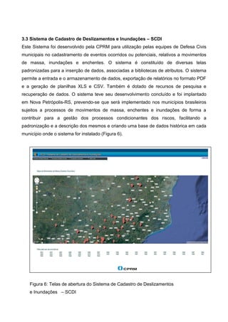 3.3 Sistema de Cadastro de Deslizamentos e Inundações – SCDI
Este Sistema foi desenvolvido pela CPRM para utilização pelas equipes de Defesa Civis
municipais no cadastramento de eventos ocorridos ou potenciais, relativos a movimentos
de massa, inundações e enchentes. O sistema é constituído de diversas telas
padronizadas para a inserção de dados, associadas a bibliotecas de atributos. O sistema
permite a entrada e o armazenamento de dados, exportação de relatórios no formato PDF
e a geração de planilhas XLS e CSV. Também é dotado de recursos de pesquisa e
recuperação de dados. O sistema teve seu desenvolvimento concluído e foi implantado
em Nova Petrópolis-RS, prevendo-se que será implementado nos municípios brasileiros
sujeitos a processos de movimentos de massa, enchentes e inundações de forma a
contribuir para a gestão dos processos condicionantes dos riscos, facilitando a
padronização e a descrição dos mesmos e criando uma base de dados histórica em cada
município onde o sistema for instalado (Figura 6).
Figura 6: Telas de abertura do Sistema de Cadastro de Deslizamentos
e Inundações – SCDI
 