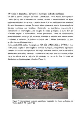 3.4 Cursos de Capacitação de Técnicos Municipais na Gestão de Riscos
Em 2007 o Serviço Geológico do Brasil – CPRM (SGB) firmou Acordo de Cooperação
Técnica (ACT) com o Ministério das Cidades, visando o desenvolvimento de ações
conjuntas destinadas a promover a capacitação de técnicos municipais para a prevenção
de riscos de desastres naturais. Dentre as ações, destaca-se o curso de capacitação de
técnicos municipais nas temáticas relacionadas ao diagnóstico, mapeamento e
planejamento de intervenções para redução de riscos geológicos. O curso tem por
finalidade ampliar o conhecimento desses profissionais sobre os condicionantes
desencadeadores, a tipologia dos processos dinâmicos de encostas e de áreas sujeitas a
inundações e enchentes, de forma a contribuir para o melhor desempenho de suas
funções nos municípios de origem.
Assim, desde 2008, após a finalização do ACT SGB e MCIDADES, a CPRM tem dado
continuidade a ação de capacitação de técnicos municipais, principalmente agentes de
Defesa Civil. O curso de capacitação tem carga horária de 40 horas, com aulas teóricas
presenciais e aula prática de campo, onde se faz a integração entre os conceitos teóricos
vistos na sala de aula e realidade das situações de campo. Ao final do curso são
distribuídos certificados aos participantes (Figura 9).
Figura 7: Integrantes do curso de capacitação na gestão dos riscos geológicos em
Caxias do Sul - RS (out. 2012)
 