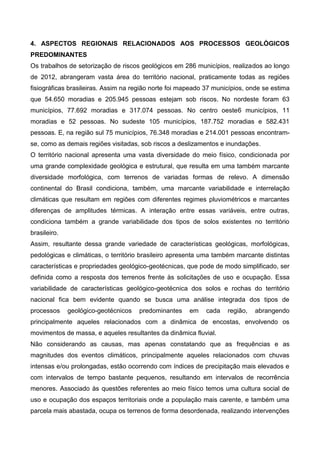 4. ASPECTOS REGIONAIS RELACIONADOS AOS PROCESSOS GEOLÓGICOS
PREDOMINANTES
Os trabalhos de setorização de riscos geológicos em 286 municípios, realizados ao longo
de 2012, abrangeram vasta área do território nacional, praticamente todas as regiões
fisiográficas brasileiras. Assim na região norte foi mapeado 37 municípios, onde se estima
que 54.650 moradias e 205.945 pessoas estejam sob riscos. No nordeste foram 63
municípios, 77.692 moradias e 317.074 pessoas. No centro oeste6 municípios, 11
moradias e 52 pessoas. No sudeste 105 municípios, 187.752 moradias e 582.431
pessoas. E, na região sul 75 municípios, 76.348 moradias e 214.001 pessoas encontram-
se, como as demais regiões visitadas, sob riscos a deslizamentos e inundações.
O território nacional apresenta uma vasta diversidade do meio físico, condicionada por
uma grande complexidade geológica e estrutural, que resulta em uma também marcante
diversidade morfológica, com terrenos de variadas formas de relevo. A dimensão
continental do Brasil condiciona, também, uma marcante variabilidade e interrelação
climáticas que resultam em regiões com diferentes regimes pluviométricos e marcantes
diferenças de amplitudes térmicas. A interação entre essas variáveis, entre outras,
condiciona também a grande variabilidade dos tipos de solos existentes no território
brasileiro.
Assim, resultante dessa grande variedade de características geológicas, morfológicas,
pedológicas e climáticas, o território brasileiro apresenta uma também marcante distintas
características e propriedades geológico-geotécnicas, que pode de modo simplificado, ser
definida como a resposta dos terrenos frente às solicitações de uso e ocupação. Essa
variabilidade de características geológico-geotécnica dos solos e rochas do território
nacional fica bem evidente quando se busca uma análise integrada dos tipos de
processos geológico-geotécnicos predominantes em cada região, abrangendo
principalmente aqueles relacionados com a dinâmica de encostas, envolvendo os
movimentos de massa, e aqueles resultantes da dinâmica fluvial.
Não considerando as causas, mas apenas constatando que as frequências e as
magnitudes dos eventos climáticos, principalmente aqueles relacionados com chuvas
intensas e/ou prolongadas, estão ocorrendo com índices de precipitação mais elevados e
com intervalos de tempo bastante pequenos, resultando em intervalos de recorrência
menores. Associado às questões referentes ao meio físico temos uma cultura social de
uso e ocupação dos espaços territoriais onde a população mais carente, e também uma
parcela mais abastada, ocupa os terrenos de forma desordenada, realizando intervenções
 