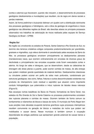 (cortes e aterros) que favorecem, quando não induzem, o desenvolvimento de processos
geológicos (deslizamentos e inundações) que resultam, via de regra em danos sociais e
perdas materiais.
Assim, de forma preliminar e buscando delinear um quadro com a distribuição dominante
dos processos geológicos e hidrológicos, sob a ótica da geologia de engenharia e riscos
geológicos nas diferentes regiões do Brasil, são descritas abaixo os principais processos
observados nos trabalhos de setorização de riscos realizada pelas equipes do Serviço
Geológico do Brasil – CPRM.
Região Sul
Na região sul, envolvendo os estados do Paraná, Santa Catarina e Rio Grande do Sul, no
domínio dos terrenos cristalinos antigos compostos predominantemente por granitóides,
gnaisses e migmatitos, cujo relevo dominante é caracterizado pelas escarpas da Serra do
Mar, os processos geológicos envolvem principalmente os deslizamentos planares
(translacionais) rasos, que ocorrem ordinariamente em encostas de diversos graus de
declividade e principalmente nas encostas ocupadas onde foram executados cortes e
aterros. Ao longo de vales e talvegues, que se desenvolvem, desde as cabeceiras de
drenagem até áreas planas a jusante, pode ocorrer corridas de massa, de alta energia
que podem mobilizar grande quantidade de material detrítico. Deslizamentos rotacionais
ou circulares podem ocorrer em perfis de solos mais profundos, condicionado por
estruturas geológicas, tais como, falhas, fraturas e outras descontinuidades existentes nos
produtos de intemperismo (solo residual e saprolito) que atuaram como importante
conduto hidrogeológico que potencializa e induz rupturas de taludes dessa natureza
(Figura 8).
Nas escarpas rochas basálticas da Bacia do Paraná, formadoras da Serra Geral, nos
estados do Rio Grande do Sul e Santa Catarina os processos predominantes consistem
das rupturas planares e corridas de massa. Ocorrem também de forma comum os
tombamentos e rolamentos de blocos e lascas de rocha. O município de Porto Alegre tem
suas porções mais elevadas ocupando terrenos graníticos cujos processos intempéricos
resultam comumente na geração de blocos e matacões de rocha que podem ser
mobilizados e causar danos. Nesse município é também comum à ocupação
desordenada de antigas pedreiras que apresentam grande potencial de causar danos a
população.
 