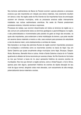 Nos terrenos sedimentares da Bacia do Paraná ocorrem rupturas planares e processos
erosivos que são importantes em relação aos danos materiais, mas raramente resultam
em danos a vida. Na região oeste do Rio Grande do Sul importantes focos de arenização
ocorrem em diversos municípios, onde os processos erosivos estão intensamente
instalados nas rochas sedimentares areníticas. No oeste do Paraná predominam
processos erosivos, incluindo ravinas e voçorocas.
Processos de rastejo, que ocorrem disseminados em todos os terrenos da região sul, e
são comuns em praticamente todos os domínios geológicos e geomorfológicos na região,
e são potencializados e incrementados pelo pisoteio do gado ao longo das encostas, os
quais são importantes, pois evidenciam a lenta mobilização do terreno, que pode resultar
em severos danos materiais e mesmo a vida, caso evoluam para processo de velocidade
e raio de alcance maior, como deslizamentos e corridas de massa.
Nas baixadas e ao longo das planícies fluviais da região ocorrem importantes processos
de inundações e enchentes como os recorrentes eventos na bacia do Itajaí- Açu em
Santa Catarina que quase anualmente atinge municípios como Itajaí, Brusque, Gaspar,
Ilhota, Blumenau, Benedito Novo e outros. Ainda e Santa Catarina a bacia do rio Tubarão
igualmente é afetado de forma recorrente por severas cheias. No Rio Grande do Sul todos
os rios que formam a bacia do rio Jacuí apresenta histórico de severos eventos de
inundações. Nos rios que drenam a região serrana, como o Antas/Taquari, o Caí e Sinos,
apenas para citar alguns, apresentam histórico de eventos de rápida elevação do seu
nível de água normal, atingindo cotas mais elevadas, com escoamento de alta energia,
potencializando danos materiais e sociais.
 