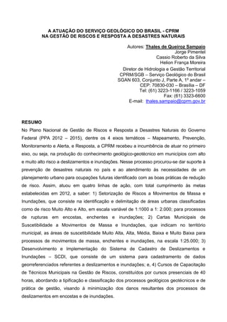 A ATUAÇÃO DO SERVIÇO GEOLÓGICO DO BRASIL - CPRM
NA GESTÃO DE RISCOS E RESPOSTA A DESASTRES NATURAIS
Autores: Thales de Queiroz Sampaio
Jorge Pimentel
Cassio Roberto da Silva
Helion França Moreira
Diretor de Hidrologia e Gestão Territorial
CPRM/SGB – Serviço Geológico do Brasil
SGAN 603, Conjunto J, Parte A, 1º andar –
CEP: 70830-030 – Brasília – DF
Tel: (61) 3223-1166 / 3223-1059
Fax: (61) 3323-6600
E-mail: thales.sampaio@cprm.gov.br
RESUMO
No Plano Nacional de Gestão de Riscos e Resposta a Desastres Naturais do Governo
Federal (PPA 2012 – 2015), dentre os 4 eixos temáticos – Mapeamento, Prevenção,
Monitoramento e Alerta, e Resposta, a CPRM recebeu a incumbência de atuar no primeiro
eixo, ou seja, na produção do conhecimento geológico-geotécnico em municípios com alto
e muito alto risco a deslizamentos e inundações. Nesse processo procurou-se dar suporte à
prevenção de desastres naturais no país e ao atendimento às necessidades de um
planejamento urbano para ocupações futuras identificado com as boas práticas de redução
de risco. Assim, atuou em quatro linhas de ação, com total cumprimento às metas
estabelecidas em 2012, a saber: 1) Setorização de Riscos a Movimentos de Massa e
Inundações, que consiste na identificação e delimitação de áreas urbanas classificadas
como de risco Muito Alto e Alto, em escala variável de 1:1000 a 1: 2.000; para processos
de rupturas em encostas, enchentes e inundações; 2) Cartas Municipais de
Suscetibilidade a Movimentos de Massa e Inundações, que indicam no território
municipal, as áreas de suscetibilidade Muito Alta, Alta, Média, Baixa e Muito Baixa para
processos de movimentos de massa, enchentes e inundações, na escala 1:25.000; 3)
Desenvolvimento e Implementação do Sistema de Cadastro de Deslizamentos e
Inundações – SCDI, que consiste de um sistema para cadastramento de dados
georreferenciados referentes a deslizamentos e inundações; e, 4) Cursos de Capacitação
de Técnicos Municipais na Gestão de Riscos, constituídos por cursos presenciais de 40
horas, abordando a tipificação e classificação dos processos geológicos geotécnicos e de
prática de gestão, visando à minimização dos danos resultantes dos processos de
deslizamentos em encostas e de inundações.
 