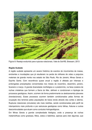 Figura 8: Rastejo evoluindo para rupturas rotacionais, Vale do Sol-RS. Bressani, 2013
Região Sudeste
A região sudeste apresenta um severo histórico de eventos de movimentos de massa,
enchentes e inundações que já resultaram na perda de milhares de vidas e prejuízos
materiais de grande monta nos estado de São Paulo, Rio de Janeiro, Minas Gerais e
Espírito Santo. Com recorrência quase anual a região é afetada por intensas e
prolongadas precipitações concentradas nos meses de novembro, dezembro, janeiro,
fevereiro e março. A grande diversidade morfológica e o predomínio, na faixa costeira de
rochas cristalinas que formam a Serra do Mar, definem e condicionam a tipologia de
processos geológicos. Assim, ocorrem de forma predominante os deslizamentos planares
(translacionais). Esses processos ocorrem também condicionados pelas formas de
ocupação dos terrenos pelas populações de baixa renda através dos cortes e aterros.
Rupturas rotacionais (circulares) são mais restritas, sendo condicionadas pelo perfil de
intemperismo mais profundo e por estruturas geológicas como falhas, fraturas e outras
descontinuidades que atuam como condutos hidrogeológicos.
Em Minas Gerais a grande complexidade litológica, onde a presença de rochas
metamórficas como gnaisses, filitos, xistos e itabitritos, apenas para citar algumas, que
 