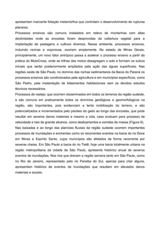 apresentam marcante foliação metamórfica que controlam o desenvolvimento de rupturas
planares.
Processos erosivos são comuns instalados em relevo de montanhas com altas
declividades onde as encostas foram desprovidas da cobertura vegetal para a
implantação de pastagens e cultivos diversos. Nesse ambiente, processos erosivos,
incluindo ravinas e voçorocas, ocorrem amplamente. No estado de Minas Gerais,
principalmente, um novo fator antrópico passa a acelerar o processo erosivo a partir da
prática do MotoCross, onde as trilhas das motos desagregam o solo e formam os sulcos
iniciais que serão posteriormente ampliados pela ação das águas superficiais. Nas
regiões oeste de São Paulo, no domínio das rochas sedimentares da Bacia do Paraná os
processos erosivos são condicionados pela agricultura e em municípios específicos, como
São Pedro, pela implantação de loteamentos habitacionais sem os devidos estudos
técnicos necessários.
Processos de rastejo, que ocorrem disseminados em todos os terrenos da região sudeste,
e são comuns em praticamente todos os domínios geológicos e geomorfológicos na
região, são importantes, pois evidenciam a lenta mobilização do terreno, e são
potencializados e incrementados pelo pisoteio do gado ao longo das encostas, que pode
resultar em severos danos materiais e mesmo a vida, caso evoluam para processo de
velocidade e raio de grande alcance, como deslizamentos e corridas de massa (Figura 9).
Nas baixadas e ao longo das planícies fluviais da região sudeste ocorrem importantes
processos de inundações e enchentes como os recorrentes eventos na bacia do rio Doce
em Minas e Espírito Santo, cujos municípios são afetados de forma recorrente por
severas cheias. Em São Paulo a bacia do rio Tietê, hoje uma bacia totalmente urbana na
região metropolitana da cidade de São Paulo, apresenta histórico anual de severos
eventos de inundações. Nos rios que drenam a região serrana tanto em São Paulo, como
no Rio de Janeiro, representado pelo rio Paraíba do Sul, apenas para citar alguns,
apresentam histórico de eventos de inundações que resultam em elevados danos
materiais e sociais.
 