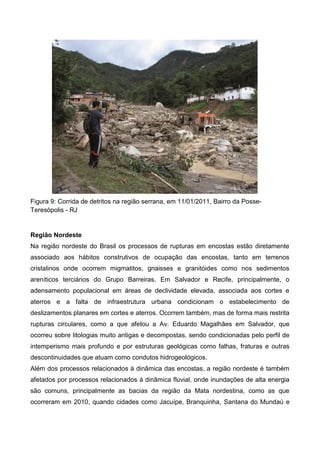 Figura 9: Corrida de detritos na região serrana, em 11/01/2011, Bairro da Posse-
Teresópolis - RJ
Região Nordeste
Na região nordeste do Brasil os processos de rupturas em encostas estão diretamente
associado aos hábitos construtivos de ocupação das encostas, tanto em terrenos
cristalinos onde ocorrem migmatitos, gnaisses e granitóides como nos sedimentos
areníticos terciários do Grupo Barreiras. Em Salvador e Recife, principalmente, o
adensamento populacional em áreas de declividade elevada, associada aos cortes e
aterros e a falta de infraestrutura urbana condicionam o estabelecimento de
deslizamentos planares em cortes e aterros. Ocorrem também, mas de forma mais restrita
rupturas circulares, como a que afetou a Av. Eduardo Magalhães em Salvador, que
ocorreu sobre litologias muito antigas e decompostas, sendo condicionadas pelo perfil de
intemperismo mais profundo e por estruturas geológicas como falhas, fraturas e outras
descontinuidades que atuam como condutos hidrogeológicos.
Além dos processos relacionados à dinâmica das encostas, a região nordeste é também
afetados por processos relacionados á dinâmica fluvial, onde inundações de alta energia
são comuns, principalmente as bacias da região da Mata nordestina, como as que
ocorreram em 2010, quando cidades como Jacuípe, Branquinha, Santana do Mundaú e
 