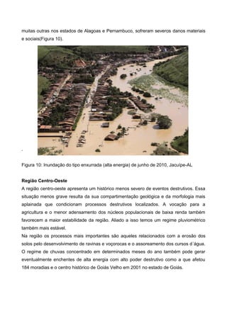 muitas outras nos estados de Alagoas e Pernambuco, sofreram severos danos materiais
e sociais(Figura 10).
.
Figura 10: Inundação do tipo enxurrada (alta energia) de junho de 2010, Jacuípe-AL
Região Centro-Oeste
A região centro-oeste apresenta um histórico menos severo de eventos destrutivos. Essa
situação menos grave resulta da sua compartimentação geológica e da morfologia mais
aplainada que condicionam processos destrutivos localizados. A vocação para a
agricultura e o menor adensamento dos núcleos populacionais de baixa renda também
favorecem a maior estabilidade da região. Aliado a isso temos um regime pluviométrico
também mais estável.
Na região os processos mais importantes são aqueles relacionados com a erosão dos
solos pelo desenvolvimento de ravinas e voçorocas e o assoreamento dos cursos d´água.
O regime de chuvas concentrado em determinados meses do ano também pode gerar
eventualmente enchentes de alta energia com alto poder destrutivo como a que afetou
184 moradias e o centro histórico de Goiás Velho em 2001 no estado de Goiás.
 