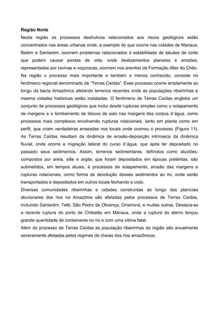 Região Norte
Nesta região os processos destrutivos relacionados aos riscos geológicos estão
concentrados nas áreas urbanas onde, a exemplo do que ocorre nas cidades de Manaus,
Belém e Santarém, ocorrem problemas relacionados à estabilidade de taludes de corte
que podem causar perdas de vida, onde deslizamentos planares e erosões,
representadas por ravinas e voçorocas, ocorrem nos arenitos da Formação Alter do Chão.
Na região o processo mais importante e também o menos conhecido, consiste no
fenômeno regional denominado de “Terras Caídas”. Esse processo ocorre amplamente ao
longo da bacia Amazônica afetando terrenos recentes onde as populações ribeirinhas e
mesmo cidades históricas estão instaladas. O fenômeno de Terras Caídas engloba um
conjunto de processos geológicos que inclui desde rupturas simples como o solapamento
de margens e o tombamento de blocos de solo nas margens dos corpos d´água, como
processos mais complexos envolvendo rupturas rotacionais, tanto em planta como em
perfil, que criam verdadeiras enseadas nos locais onde ocorreu o processo (Figura 11).
As Terras Caídas resultam da dinâmica de erosão-deposição intrínseca da dinâmica
fluvial, onde ocorre a migração lateral do curso d´água, que após ter depositado no
passado seus sedimentos. Assim, terrenos sedimentares, definidos como aluviões,
compostos por areia, silte e argila, que foram depositados em épocas pretéritas, são
submetidos, em tempos atuais, à processos de solapamento, erosão das margens e
rupturas rotacionais, como forma de devolução desses sedimentos ao rio, onde serão
transportados e depositados em outros locais fechando o ciclo.
Diversas comunidades ribeirinhas e cidades construídas ao longo das planícies
aluvionares dos rios na Amazônia são afetadas pelos processos de Terras Caídas,
incluindo Santarém, Tefé, São Pedro de Olivença, Oriximiná, e muitas outras. Destaca-se
a recente ruptura do porto de Chibatão em Manaus, onde a ruptura do aterro lançou
grande quantidade de containeres no rio e com uma vitima fatal.
Além do processo de Terras Caídas as população ribeirinhas da região são anualmente
severamente afetadas pelos regimes de cheias dos rios amazônicos.
 