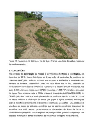 Figura 11: margem do rio Solimões, vila do Cuia- Anamã - AM, local de ruptura rotacional
formando enseadas.
5. CONCLUSÕES
Na atividade de Setorização de Riscos a Movimentos de Massa e Inundações, até
dezembro de 2012, foram delimitadas as áreas onde há evidências da existência de
processos geológicos, incluindo rupturas em encostas e enchentes e inundações em
terrenos de baixada, classificadas como de risco Muito Alto e Alto, passíveis de
resultarem em danos sociais e materiais. Concluiu-se o trabalho em 286 municípios, nos
quais 3.041 setores de riscos, com 347.253 moradias e 1.435.787 moradores em áreas
de riscos. Até a presente data, a CPRM colocou à disposição do CEMADEN (MCT), do
CENAD (MI), bem como aos municípios envolvidos, conforme descrito no item 3.1, todos
os dados relativos à setorização de riscos (em papel e digital) contendo informações
sobre o meio físico em ambiente de Sistema de Informação Geográfica - SIG, associado a
uma base de dados de atributos, permitindo que os agentes envolvidos disponham de
subsídios para emitir alertas, gerenciamento e intervenções de áreas de riscos ou
potencialmente perigosas, com o objetivo de proteger vidas, garantir a segurança das
pessoas, minimizar os danos decorrentes de desastres e proteger o meio ambiente.
 