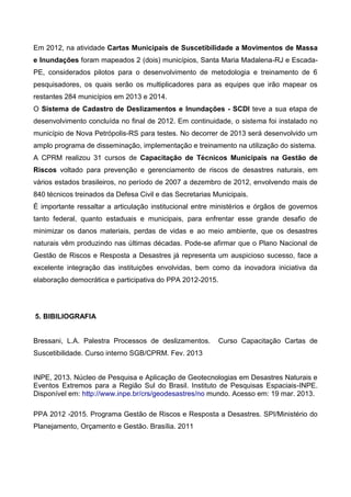 Em 2012, na atividade Cartas Municipais de Suscetibilidade a Movimentos de Massa
e Inundações foram mapeados 2 (dois) municípios, Santa Maria Madalena-RJ e Escada-
PE, considerados pilotos para o desenvolvimento de metodologia e treinamento de 6
pesquisadores, os quais serão os multiplicadores para as equipes que irão mapear os
restantes 284 municípios em 2013 e 2014.
O Sistema de Cadastro de Deslizamentos e Inundações - SCDI teve a sua etapa de
desenvolvimento concluída no final de 2012. Em continuidade, o sistema foi instalado no
município de Nova Petrópolis-RS para testes. No decorrer de 2013 será desenvolvido um
amplo programa de disseminação, implementação e treinamento na utilização do sistema.
A CPRM realizou 31 cursos de Capacitação de Técnicos Municipais na Gestão de
Riscos voltado para prevenção e gerenciamento de riscos de desastres naturais, em
vários estados brasileiros, no período de 2007 a dezembro de 2012, envolvendo mais de
840 técnicos treinados da Defesa Civil e das Secretarias Municipais.
É importante ressaltar a articulação institucional entre ministérios e órgãos de governos
tanto federal, quanto estaduais e municipais, para enfrentar esse grande desafio de
minimizar os danos materiais, perdas de vidas e ao meio ambiente, que os desastres
naturais vêm produzindo nas últimas décadas. Pode-se afirmar que o Plano Nacional de
Gestão de Riscos e Resposta a Desastres já representa um auspicioso sucesso, face a
excelente integração das instituições envolvidas, bem como da inovadora iniciativa da
elaboração democrática e participativa do PPA 2012-2015.
5. BIBILIOGRAFIA
Bressani, L.A. Palestra Processos de deslizamentos. Curso Capacitação Cartas de
Suscetibilidade. Curso interno SGB/CPRM. Fev. 2013
INPE, 2013. Núcleo de Pesquisa e Aplicação de Geotecnologias em Desastres Naturais e
Eventos Extremos para a Região Sul do Brasil. Instituto de Pesquisas Espaciais-INPE.
Disponível em: http://www.inpe.br/crs/geodesastres/no mundo. Acesso em: 19 mar. 2013.
PPA 2012 -2015. Programa Gestão de Riscos e Resposta a Desastres. SPI/Ministério do
Planejamento, Orçamento e Gestão. Brasília. 2011
 