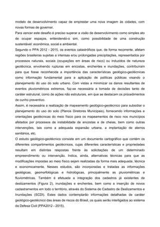 modelo de desenvolvimento capaz de emprestar uma nova imagem às cidades, com
novas formas de governar.
Para vencer este desafio é preciso superar a visão de desenvolvimento como simples ato
de ocupar espaços, entendendo-o sim, como possibilidade de uma construção
sustentável: econômica, social e ambiental.
Segundo o PPA 2012 - 2015, os eventos catastróficos que, de forma recorrente, afetam
regiões brasileiras sujeitas a intensas e/ou prolongadas precipitações, representados por
processos naturais, sociais (ocupações em áreas de risco) ou induzidos de natureza
geotécnica, envolvendo rupturas em encostas, enchentes e inundações, contribuíram
para que fosse reconhecida a importância das características geológico-geotécnicas
como informação fundamental para a aplicação de políticas públicas visando o
planejamento do uso do solo urbano. Com vistas a minimizar os danos resultantes de
eventos pluviométricos extremos, faz-se necessária a tomada de decisões tanto de
caráter estrutural, como de ações não estruturais, em que se destacam os procedimentos
de cunho preventivo.
Assim, é necessária a realização de mapeamento geológico-geotécnico para subsidiar o
planejamento do uso do solo (Planos Diretores Municipais), fornecendo informações e
orientações geotécnicas do meio físico para os mapeamentos de risco nos municípios
afetados por processos de instabilidade de encostas e de cheias, bem como outras
intervenções, tais como a adequada expansão urbana, a implantação de aterros
sanitários, etc.
O estudo geológico-geotécnico consiste em um documento cartográfico que contém os
diferentes compartimentos geotécnicos, cujas diferentes características e propriedades
resultam em distintas respostas frente às solicitações de um determinado
empreendimento ou intervenção. Indica, ainda, alternativas técnicas para que as
modificações impostas ao meio físico sejam realizadas da forma mais adequada, técnica
e economicamente. Nesses estudos, são incorporadas e tratadas as informações
geológicas, geomorfológicas e hidrológicas, principalmente as pluviométricas e
fluviométricas. Também é efetuada a integração dos cadastros já existentes de
deslizamentos (Figura 2), inundações e enchentes, bem como a inserção de novos
cadastramentos em todo o território, através do Sistema de Cadastro de Deslizamentos e
Inundações (SCDI). Estes dados contemplarão informações detalhadas de caráter
geológico-geotécnico das áreas de riscos do Brasil, os quais serão interligados ao sistema
da Defesa Civil (PPA2012 - 2015).
 
