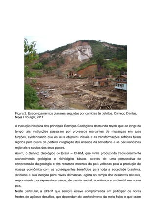 Figura 2: Escorregamentos planares seguidos por corridas de detritos, Córrego Dantas,
Nova Friburgo, 2011
A evolução histórica dos principais Serviços Geológicos do mundo revela que ao longo do
tempo tais instituições passaram por processos marcantes de mudanças em suas
funções, evidenciando que os seus objetivos iniciais e as transformações sofridas foram
regidos pela busca da perfeita integração dos anseios da sociedade e as peculiaridades
regionais e sociais dos seus países.
Assim, o Serviço Geológico do Brasil – CPRM, que vinha produzindo tradicionalmente
conhecimento geológico e hidrológico básico, através de uma perspectiva de
compreensão da geologia e dos recursos minerais do país voltadas para a produção de
riqueza econômica com os consequentes benefícios para toda a sociedade brasileira,
direciona a sua atenção para novas demandas, agora no campo dos desastres naturais,
responsáveis por expressivos danos, de caráter social, econômico e ambiental em nosso
país.
Neste particular, a CPRM que sempre esteve comprometida em participar de novas
frentes de ações e desafios, que dependam do conhecimento do meio físico e que criam
 