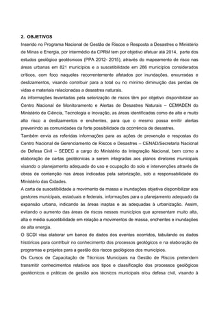 2. OBJETIVOS
Inserido no Programa Nacional de Gestão de Riscos e Resposta a Desastres o Ministério
de Minas e Energia, por intermédio da CPRM tem por objetivo efetuar até 2014, parte dos
estudos geológico geotécnicos (PPA 2012- 2015), através do mapeamento de risco nas
áreas urbanas em 821 municípios e a suscetibilidade em 286 municípios considerados
críticos, com foco naqueles recorrentemente afetados por inundações, enxurradas e
deslizamentos, visando contribuir para a total ou no mínimo diminuição das perdas de
vidas e materiais relacionadas a desastres naturais.
As informações levantadas pela setorização de riscos têm por objetivo disponibilizar ao
Centro Nacional de Monitoramento e Alertas de Desastres Naturais – CEMADEN do
Ministério de Ciência, Tecnologia e Inovação, as áreas identificadas como de alto e muito
alto risco a deslizamentos e enchentes, para que o mesmo possa emitir alertas
prevenindo as comunidades da forte possibilidade da ocorrência de desastres.
Também envia as referidas informações para as ações de prevenção e respostas do
Centro Nacional de Gerenciamento de Riscos e Desastres – CENAD/Secretaria Nacional
de Defesa Civil – SEDEC a cargo do Ministério da Integração Nacional, bem como a
elaboração de cartas geotécnicas a serem integradas aos planos diretores municipais
visando o planejamento adequado do uso e ocupação do solo e intervenções através de
obras de contenção nas áreas indicadas pela setorização, sob a responsabilidade do
Ministério das Cidades.
A carta de suscetibilidade a movimento de massa e inundações objetiva disponibilizar aos
gestores municipais, estaduais e federais, informações para o planejamento adequado da
expansão urbana, indicando às áreas inaptas e as adequadas à urbanização. Assim,
evitando o aumento das áreas de riscos nesses municípios que apresentam muito alta,
alta e média suscetibilidade em relação a movimentos de massa, enchentes e inundações
de alta energia.
O SCDI visa elaborar um banco de dados dos eventos ocorridos, tabulando os dados
históricos para contribuir no conhecimento dos processos geológicos e na elaboração de
programas e projetos para a gestão dos riscos geológicos dos municípios.
Os Cursos de Capacitação de Técnicos Municipais na Gestão de Riscos pretendem
transmitir conhecimentos relativos aos tipos e classificação dos processos geológicos
geotécnicos e práticas de gestão aos técnicos municipais e/ou defesa civil, visando à
 