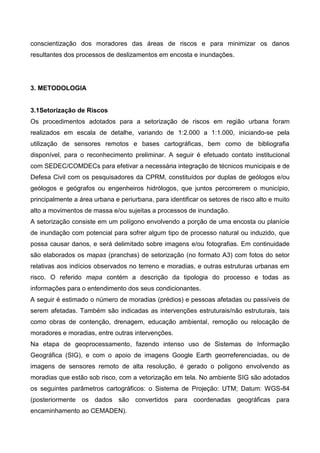 conscientização dos moradores das áreas de riscos e para minimizar os danos
resultantes dos processos de deslizamentos em encosta e inundações.
3. METODOLOGIA
3.1Setorização de Riscos
Os procedimentos adotados para a setorização de riscos em região urbana foram
realizados em escala de detalhe, variando de 1:2.000 a 1:1.000, iniciando-se pela
utilização de sensores remotos e bases cartográficas, bem como de bibliografia
disponível, para o reconhecimento preliminar. A seguir é efetuado contato institucional
com SEDEC/COMDECs para efetivar a necessária integração de técnicos municipais e de
Defesa Civil com os pesquisadores da CPRM, constituídos por duplas de geólogos e/ou
geólogos e geógrafos ou engenheiros hidrólogos, que juntos percorrerem o município,
principalmente a área urbana e periurbana, para identificar os setores de risco alto e muito
alto a movimentos de massa e/ou sujeitas a processos de inundação.
A setorização consiste em um polígono envolvendo a porção de uma encosta ou planície
de inundação com potencial para sofrer algum tipo de processo natural ou induzido, que
possa causar danos, e será delimitado sobre imagens e/ou fotografias. Em continuidade
são elaborados os mapas (pranchas) de setorização (no formato A3) com fotos do setor
relativas aos indícios observados no terreno e moradias, e outras estruturas urbanas em
risco. O referido mapa contém a descrição da tipologia do processo e todas as
informações para o entendimento dos seus condicionantes.
A seguir é estimado o número de moradias (prédios) e pessoas afetadas ou passíveis de
serem afetadas. Também são indicadas as intervenções estruturais/não estruturais, tais
como obras de contenção, drenagem, educação ambiental, remoção ou relocação de
moradores e moradias, entre outras intervenções.
Na etapa de geoprocessamento, fazendo intenso uso de Sistemas de Informação
Geográfica (SIG), e com o apoio de imagens Google Earth georreferenciadas, ou de
imagens de sensores remoto de alta resolução, é gerado o polígono envolvendo as
moradias que estão sob risco, com a vetorização em tela. No ambiente SIG são adotados
os seguintes parâmetros cartográficos: o Sistema de Projeção: UTM; Datum: WGS-84
(posteriormente os dados são convertidos para coordenadas geográficas para
encaminhamento ao CEMADEN).
 