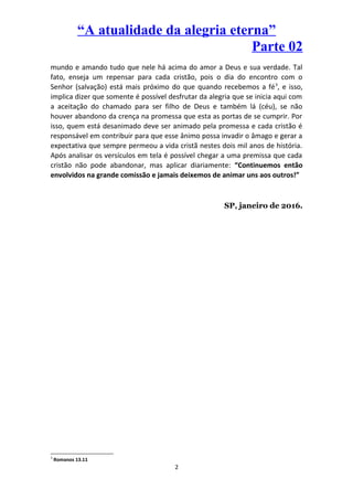 “A atualidade da alegria eterna”
Parte 02
mundo e amando tudo que nele há acima do amor a Deus e sua verdade. Tal
fato, enseja um repensar para cada cristão, pois o dia do encontro com o
Senhor (salvação) está mais próximo do que quando recebemos a fé3
, e isso,
implica dizer que somente é possível desfrutar da alegria que se inicia aqui com
a aceitação do chamado para ser filho de Deus e também lá (céu), se não
houver abandono da crença na promessa que esta as portas de se cumprir. Por
isso, quem está desanimado deve ser animado pela promessa e cada cristão é
responsável em contribuir para que esse ânimo possa invadir o âmago e gerar a
expectativa que sempre permeou a vida cristã nestes dois mil anos de história.
Após analisar os versículos em tela é possível chegar a uma premissa que cada
cristão não pode abandonar, mas aplicar diariamente: “Continuemos então
envolvidos na grande comissão e jamais deixemos de animar uns aos outros!”
SP, janeiro de 2016.
3
Romanos 13.11
2
 
