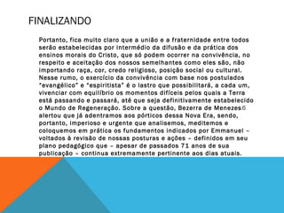 FINALIZANDO
Portanto, fica muito claro que a união e a fraternidade entre todos
serão estabelecidas por intermédio da difusão e da prática dos
ensinos morais do Cristo, que só podem ocorrer na convivência, no
respeito e aceitação dos nossos semelhantes como eles são, não
importando raça, cor, credo religioso, posição social ou cultural.
Nesse rumo, o exercício da convivência com base nos postulados
“evangélico” e “espiritista” é o lastro que possibilitará, a cada um,
vivenciar com equilíbrio os momentos difíceis pelos quais a Terra
está passando e passará, até que seja definitivamente estabelecido
o Mundo de Regeneração. Sobre a questão, Bezerra de Menezes6
alertou que já adentramos aos pórticos dessa Nova Era, sendo,
portanto, imperioso e urgente que analisemos, meditemos e
coloquemos em prática os fundamentos indicados por Emmanuel –
voltados à revisão de nossas posturas e ações – definidos em seu
plano pedagógico que – apesar de passados 71 anos de sua
publicação – continua extremamente pertinente aos dias atuais.
 