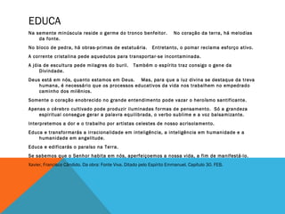 EDUCA
Na semente minúscula reside o germe do tronco benfeitor. No coração da terra, há melodias
da fonte.
No bloco de pedra, há obras-primas de estatuária. Entretanto, o pomar reclama esforço ativo.
A corrente cristalina pede aquedutos para transportar-se incontaminada.
A jóia de escultura pede milagres do buril. Também o espírito traz consigo o gene da
Divindade.
Deus está em nós, quanto estamos em Deus. Mas, para que a luz divina se destaque da treva
humana, é necessário que os processos educativos da vida nos trabalhem no empedrado
caminho dos milênios.
Somente o coração enobrecido no grande entendimento pode vazar o heroísmo santificante.
Apenas o cérebro cultivado pode produzir iluminadas formas de pensamento. Só a grandeza
espiritual consegue gerar a palavra equilibrada, o verbo sublime e a voz balsamizante.
Interpretemos a dor e o trabalho por artistas celestes de nosso acrisolamento.
Educa e transformarás a irracionalidade em inteligência, a inteligência em humanidade e a
humanidade em angelitude.
Educa e edificarás o paraíso na Terra.
Se sabemos que o Senhor habita em nós, aperfeiçoemos a nossa vida, a fim de manifestá-lo.
Xavier, Francisco Cândido. Da obra: Fonte Viva. Ditado pelo Espírito Emmanuel. Capítulo 30. FEB.
 