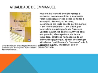 ATUALIDADE DE EMMANUEL
Hoje em dia é muito comum vermos e
ouvirmos, no meio espírita, a expressão
“plano pedagógico” nas ações voltadas à
educação. Seu uso, no entanto,
já constava em texto escrito por Emmanuel
– em livro homônimo –, em 1938, por
intermédio da psicografia de Francisco
Cândido Xavier. No capítulo XXXV da obra
em questão, são sugeridas, de forma
inovadora, diretrizes norteadoras de um
plano pedagógico que, apesar de abranger
atividades “multiformes”e “imensas”, não é,
segundo o autor, impossível de ser
concretizado.
Livro "Emmanuel - Dissertações Mediúnicas Sobre Importantes
Questões Que Preocupam a Humanidade" - Chico
Xavier/Emmanuel..
 