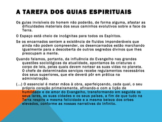 A TAREFA DOS GUIAS ESPIRITUAIS
Os guias invisíveis do homem não poderão, de forma alguma, afastar as
dificuldades materiais dos seus caminhos evolutivos sobre a face da
Terra.
O Espaço está cheio de incógnitas para todos os Espíritos.
Se os encarnados sentem a existência de fluidos imponderáveis que
ainda não podem compreender, os desencarnados estão marchando
igualmente para a descoberta de outros segredos divinos que lhes
preocupam a mente.
Quando falamos, portanto, da influência do Evangelho nas grandes
questões sociológicas da atualidade, apontamos às criaturas o
corpo de leis, pelas quais devem nortear as suas vidas no planeta.
O chefe de determinados serviços recebe regulamentos necessários
dos seus superiores, que ele deverá pôr em prática na
administração.
(...) O essencial é meter mãos à obra, aperfeiçoando, cada qual, o seu
próprio coração primeiramente, afinando-o com a lição de
humildade e de amor do Evangelho, transformando em seguida os
seus lares, as suas cidades e os seus países, a fim de que tudo na
Terra respire a mesma felicidade e a mesma beleza dos orbes
elevados, conforme as nossas narrativas do Infinito.
 